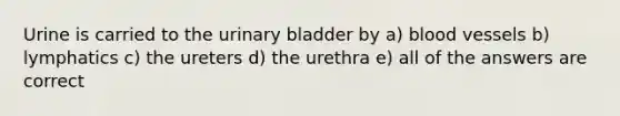 Urine is carried to the urinary bladder by a) blood vessels b) lymphatics c) the ureters d) the urethra e) all of the answers are correct