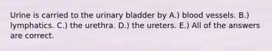 Urine is carried to the urinary bladder by A.) blood vessels. B.) lymphatics. C.) the urethra. D.) the ureters. E.) All of the answers are correct.