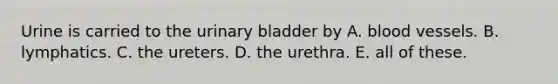 Urine is carried to the urinary bladder by A. blood vessels. B. lymphatics. C. the ureters. D. the urethra. E. all of these.