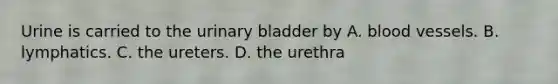 Urine is carried to the <a href='https://www.questionai.com/knowledge/kb9SdfFdD9-urinary-bladder' class='anchor-knowledge'>urinary bladder</a> by A. <a href='https://www.questionai.com/knowledge/kZJ3mNKN7P-blood-vessels' class='anchor-knowledge'>blood vessels</a>. B. lymphatics. C. the ureters. D. the urethra