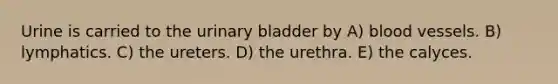 Urine is carried to the <a href='https://www.questionai.com/knowledge/kb9SdfFdD9-urinary-bladder' class='anchor-knowledge'>urinary bladder</a> by A) <a href='https://www.questionai.com/knowledge/kZJ3mNKN7P-blood-vessels' class='anchor-knowledge'>blood vessels</a>. B) lymphatics. C) the ureters. D) the urethra. E) the calyces.