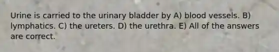 Urine is carried to the <a href='https://www.questionai.com/knowledge/kb9SdfFdD9-urinary-bladder' class='anchor-knowledge'>urinary bladder</a> by A) <a href='https://www.questionai.com/knowledge/kZJ3mNKN7P-blood-vessels' class='anchor-knowledge'>blood vessels</a>. B) lymphatics. C) the ureters. D) the urethra. E) All of the answers are correct.