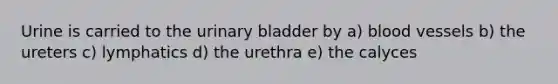 Urine is carried to the urinary bladder by a) blood vessels b) the ureters c) lymphatics d) the urethra e) the calyces