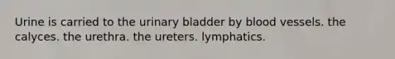 Urine is carried to the urinary bladder by blood vessels. the calyces. the urethra. the ureters. lymphatics.