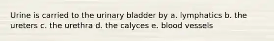 Urine is carried to the urinary bladder by a. lymphatics b. the ureters c. the urethra d. the calyces e. blood vessels