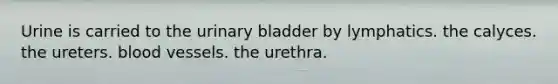 Urine is carried to the urinary bladder by lymphatics. the calyces. the ureters. blood vessels. the urethra.