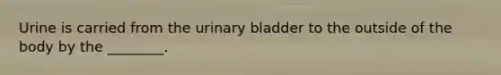 Urine is carried from the urinary bladder to the outside of the body by the ________.