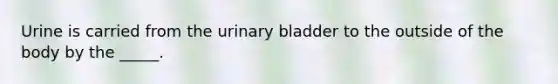 Urine is carried from the urinary bladder to the outside of the body by the _____.