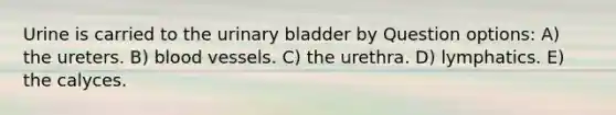 Urine is carried to the urinary bladder by Question options: A) the ureters. B) blood vessels. C) the urethra. D) lymphatics. E) the calyces.