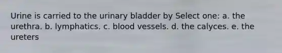 Urine is carried to the urinary bladder by Select one: a. the urethra. b. lymphatics. c. blood vessels. d. the calyces. e. the ureters