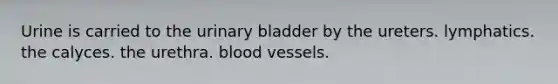 Urine is carried to the urinary bladder by the ureters. lymphatics. the calyces. the urethra. blood vessels.