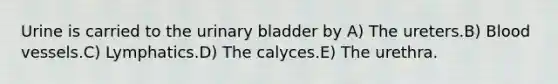 Urine is carried to the urinary bladder by A) The ureters.B) Blood vessels.C) Lymphatics.D) The calyces.E) The urethra.