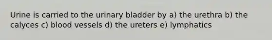 Urine is carried to the urinary bladder by a) the urethra b) the calyces c) blood vessels d) the ureters e) lymphatics