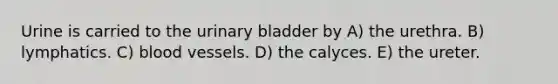 Urine is carried to the urinary bladder by A) the urethra. B) lymphatics. C) blood vessels. D) the calyces. E) the ureter.