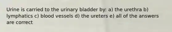 Urine is carried to the <a href='https://www.questionai.com/knowledge/kb9SdfFdD9-urinary-bladder' class='anchor-knowledge'>urinary bladder</a> by: a) the urethra b) lymphatics c) <a href='https://www.questionai.com/knowledge/kZJ3mNKN7P-blood-vessels' class='anchor-knowledge'>blood vessels</a> d) the ureters e) all of the answers are correct