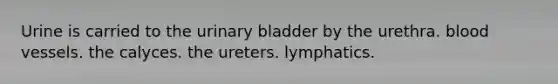 Urine is carried to the urinary bladder by the urethra. blood vessels. the calyces. the ureters. lymphatics.