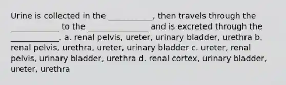 Urine is collected in the ___________, then travels through the ____________ to the _______________ and is excreted through the ____________. a. renal pelvis, ureter, urinary bladder, urethra b. renal pelvis, urethra, ureter, urinary bladder c. ureter, renal pelvis, urinary bladder, urethra d. renal cortex, urinary bladder, ureter, urethra