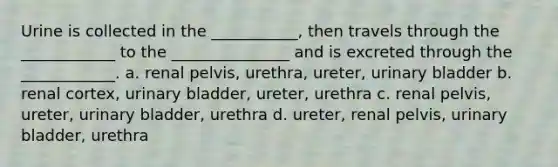 Urine is collected in the ___________, then travels through the ____________ to the _______________ and is excreted through the ____________. a. renal pelvis, urethra, ureter, urinary bladder b. renal cortex, urinary bladder, ureter, urethra c. renal pelvis, ureter, urinary bladder, urethra d. ureter, renal pelvis, urinary bladder, urethra