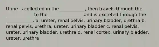 Urine is collected in the ___________, then travels through the ____________ to the _______________ and is excreted through the ____________. a. ureter, renal pelvis, <a href='https://www.questionai.com/knowledge/kb9SdfFdD9-urinary-bladder' class='anchor-knowledge'>urinary bladder</a>, urethra b. renal pelvis, urethra, ureter, urinary bladder c. renal pelvis, ureter, urinary bladder, urethra d. renal cortex, urinary bladder, ureter, urethra