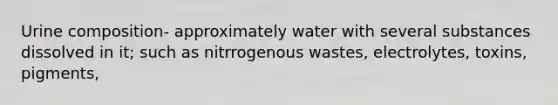 Urine composition- approximately water with several substances dissolved in it; such as nitrrogenous wastes, electrolytes, toxins, pigments,