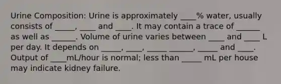 Urine Composition: Urine is approximately ____% water, usually consists of _____, ____ and ____. It may contain a trace of ______ as well as ______. Volume of urine varies between ____ and ____ L per day. It depends on _____, ____, _____ ______, _____ and ____. Output of ____mL/hour is normal; <a href='https://www.questionai.com/knowledge/k7BtlYpAMX-less-than' class='anchor-knowledge'>less than</a> _____ mL per house may indicate kidney failure.