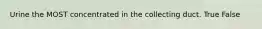 Urine the MOST concentrated in the collecting duct. True False