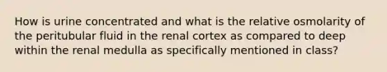 How is urine concentrated and what is the relative osmolarity of the peritubular fluid in the renal cortex as compared to deep within the renal medulla as specifically mentioned in class?