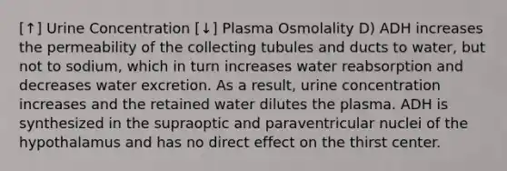 [↑] Urine Concentration [↓] Plasma Osmolality D) ADH increases the permeability of the collecting tubules and ducts to water, but not to sodium, which in turn increases water reabsorption and decreases water excretion. As a result, urine concentration increases and the retained water dilutes the plasma. ADH is synthesized in the supraoptic and paraventricular nuclei of the hypothalamus and has no direct effect on the thirst center.