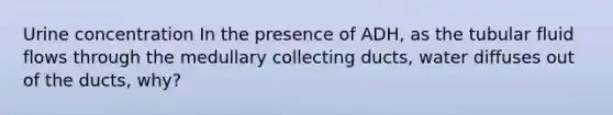 Urine concentration In the presence of ADH, as the tubular fluid flows through the medullary collecting ducts, water diffuses out of the ducts, why?