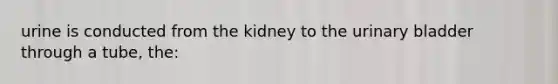 urine is conducted from the kidney to the urinary bladder through a tube, the: