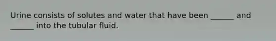 Urine consists of solutes and water that have been ______ and ______ into the tubular fluid.