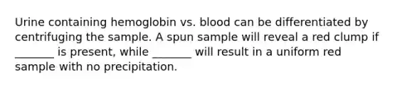 Urine containing hemoglobin vs. blood can be differentiated by centrifuging the sample. A spun sample will reveal a red clump if _______ is present, while _______ will result in a uniform red sample with no precipitation.