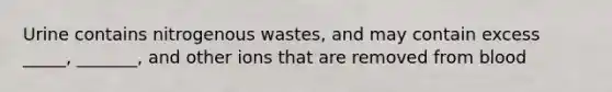 Urine contains nitrogenous wastes, and may contain excess _____, _______, and other ions that are removed from blood