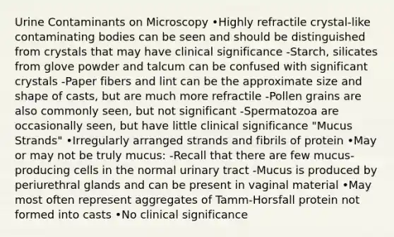 Urine Contaminants on Microscopy •Highly refractile crystal-like contaminating bodies can be seen and should be distinguished from crystals that may have clinical significance -Starch, silicates from glove powder and talcum can be confused with significant crystals -Paper fibers and lint can be the approximate size and shape of casts, but are much more refractile -Pollen grains are also commonly seen, but not significant -Spermatozoa are occasionally seen, but have little clinical significance "Mucus Strands" •Irregularly arranged strands and fibrils of protein •May or may not be truly mucus: -Recall that there are few mucus-producing cells in the normal urinary tract -Mucus is produced by periurethral glands and can be present in vaginal material •May most often represent aggregates of Tamm-Horsfall protein not formed into casts •No clinical significance