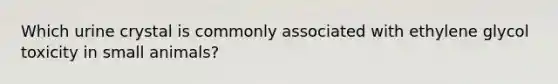 Which urine crystal is commonly associated with ethylene glycol toxicity in small animals?