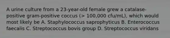 A urine culture from a 23-year-old female grew a catalase-positive gram-positive coccus (> 100,000 cfu/mL), which would most likely be A. Staphylococcus saprophyticus B. Enterococcus faecalis C. Streptococcus bovis group D. Streptococcus viridans