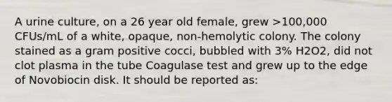 A urine culture, on a 26 year old female, grew >100,000 CFUs/mL of a white, opaque, non-hemolytic colony. The colony stained as a gram positive cocci, bubbled with 3% H2O2, did not clot plasma in the tube Coagulase test and grew up to the edge of Novobiocin disk. It should be reported as: