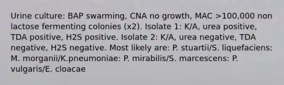 Urine culture: BAP swarming, CNA no growth, MAC >100,000 non lactose fermenting colonies (x2). Isolate 1: K/A, urea positive, TDA positive, H2S positive. Isolate 2: K/A, urea negative, TDA negative, H2S negative. Most likely are: P. stuartii/S. liquefaciens: M. morganii/K.pneumoniae: P. mirabilis/S. marcescens: P. vulgaris/E. cloacae