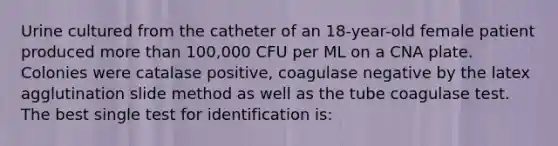 Urine cultured from the catheter of an 18-year-old female patient produced more than 100,000 CFU per ML on a CNA plate. Colonies were catalase positive, coagulase negative by the latex agglutination slide method as well as the tube coagulase test. The best single test for identification is: