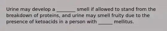 Urine may develop a ________ smell if allowed to stand from the breakdown of proteins, and urine may smell fruity due to the presence of ketoacids in a person with ______ mellitus.