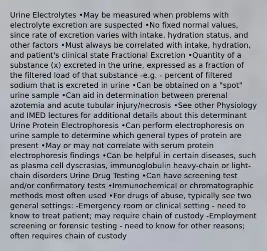 Urine Electrolytes •May be measured when problems with electrolyte excretion are suspected •No fixed normal values, since rate of excretion varies with intake, hydration status, and other factors •Must always be correlated with intake, hydration, and patient's clinical state Fractional Excretion •Quantity of a substance (x) excreted in the urine, expressed as a fraction of the filtered load of that substance -e.g. - percent of filtered sodium that is excreted in urine •Can be obtained on a "spot" urine sample •Can aid in determination between prerenal azotemia and acute tubular injury/necrosis •See other Physiology and IMED lectures for additional details about this determinant Urine Protein Electrophoresis •Can perform electrophoresis on urine sample to determine which general types of protein are present •May or may not correlate with serum protein electrophoresis findings •Can be helpful in certain diseases, such as plasma cell dyscrasias, immunoglobulin heavy-chain or light-chain disorders Urine Drug Testing •Can have screening test and/or confirmatory tests •Immunochemical or chromatographic methods most often used •For drugs of abuse, typically see two general settings: -Emergency room or clinical setting - need to know to treat patient; may require chain of custody -Employment screening or forensic testing - need to know for other reasons; often requires chain of custody