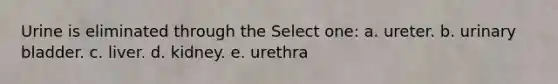 Urine is eliminated through the Select one: a. ureter. b. urinary bladder. c. liver. d. kidney. e. urethra