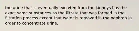 the urine that is eventually excreted from the kidneys has the exact same substances as the filtrate that was formed in the filtration process except that water is removed in the nephron in order to concentrate urine.