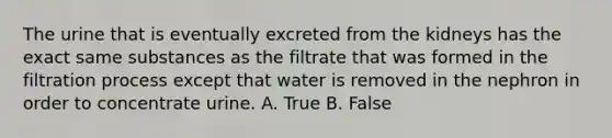 The urine that is eventually excreted from the kidneys has the exact same substances as the filtrate that was formed in the filtration process except that water is removed in the nephron in order to concentrate urine. A. True B. False