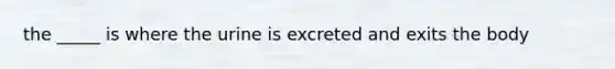 the _____ is where the urine is excreted and exits the body