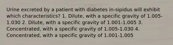 Urine excreted by a patient with diabetes in-sipidus will exhibit which characteristics? 1. Dilute, with a specific gravity of 1.005-1.030 2. Dilute, with a specific gravity of 1.001-1.005 3. Concentrated, with a specific gravity of 1.005-1.030 4. Concentrated, with a specific gravity of 1.001-1.005