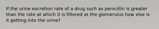 If the urine excretion rate of a drug such as penicillin is greater than the rate at which it is filtered at the glomerulus how else is it getting into the urine?