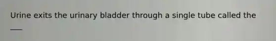 Urine exits the urinary bladder through a single tube called the ___