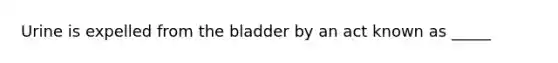 Urine is expelled from the bladder by an act known as _____