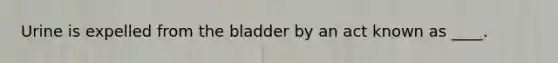 Urine is expelled from the bladder by an act known as ____.